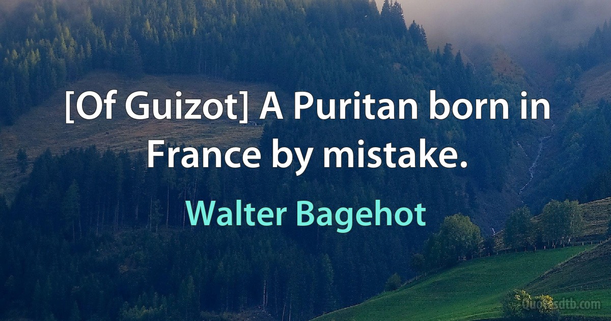 [Of Guizot] A Puritan born in France by mistake. (Walter Bagehot)