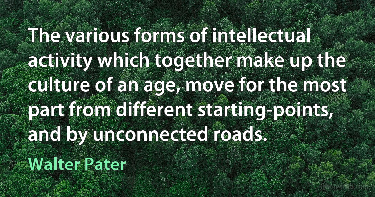 The various forms of intellectual activity which together make up the culture of an age, move for the most part from different starting-points, and by unconnected roads. (Walter Pater)