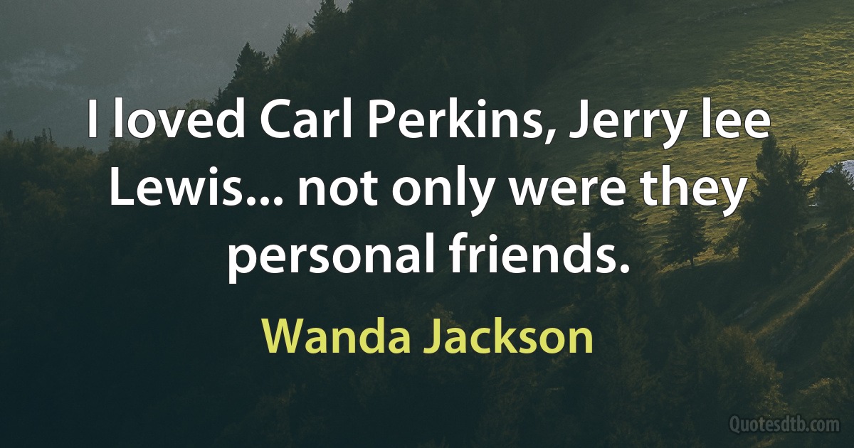 I loved Carl Perkins, Jerry lee Lewis... not only were they personal friends. (Wanda Jackson)