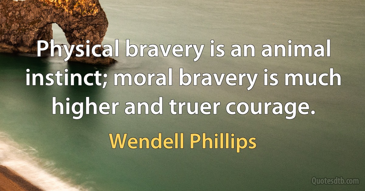 Physical bravery is an animal instinct; moral bravery is much higher and truer courage. (Wendell Phillips)