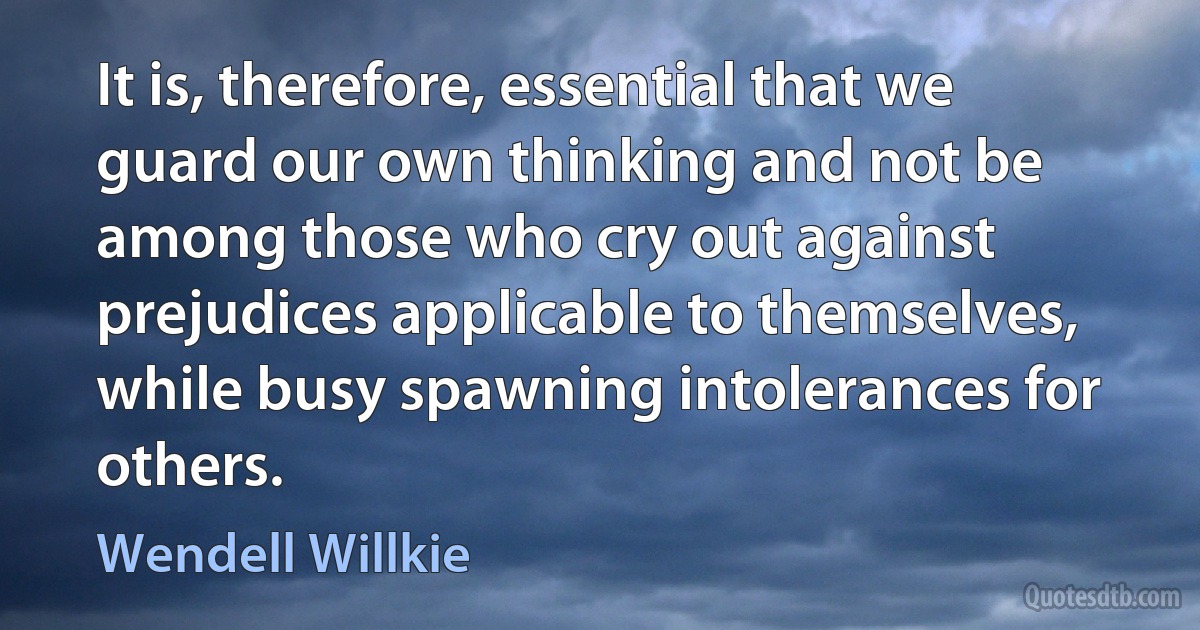 It is, therefore, essential that we guard our own thinking and not be among those who cry out against prejudices applicable to themselves, while busy spawning intolerances for others. (Wendell Willkie)