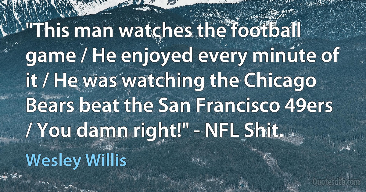 "This man watches the football game / He enjoyed every minute of it / He was watching the Chicago Bears beat the San Francisco 49ers / You damn right!" - NFL Shit. (Wesley Willis)