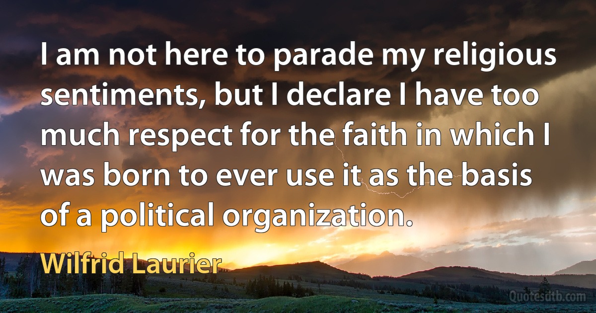 I am not here to parade my religious sentiments, but I declare I have too much respect for the faith in which I was born to ever use it as the basis of a political organization. (Wilfrid Laurier)