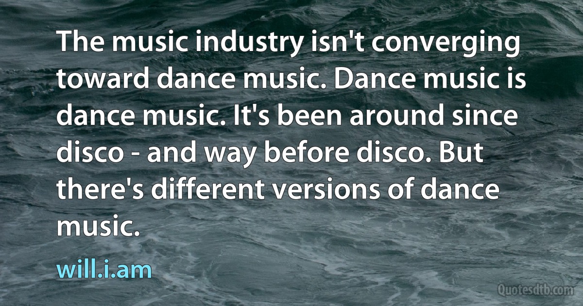 The music industry isn't converging toward dance music. Dance music is dance music. It's been around since disco - and way before disco. But there's different versions of dance music. (will.i.am)