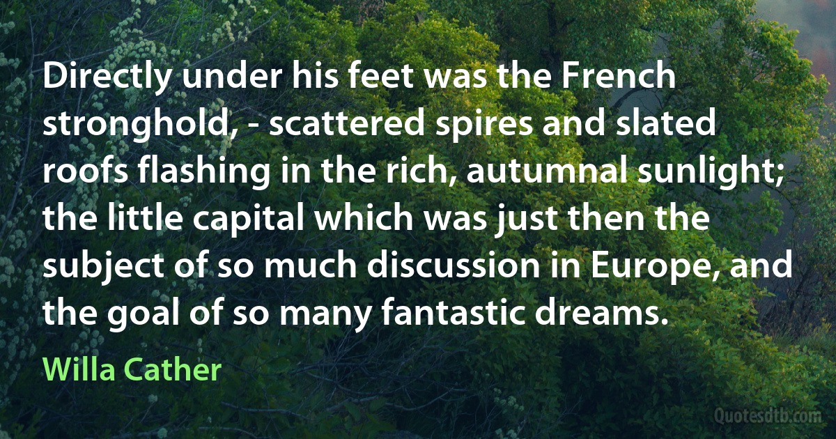 Directly under his feet was the French stronghold, - scattered spires and slated roofs flashing in the rich, autumnal sunlight; the little capital which was just then the subject of so much discussion in Europe, and the goal of so many fantastic dreams. (Willa Cather)