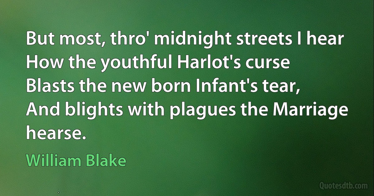 But most, thro' midnight streets I hear
How the youthful Harlot's curse
Blasts the new born Infant's tear,
And blights with plagues the Marriage hearse. (William Blake)