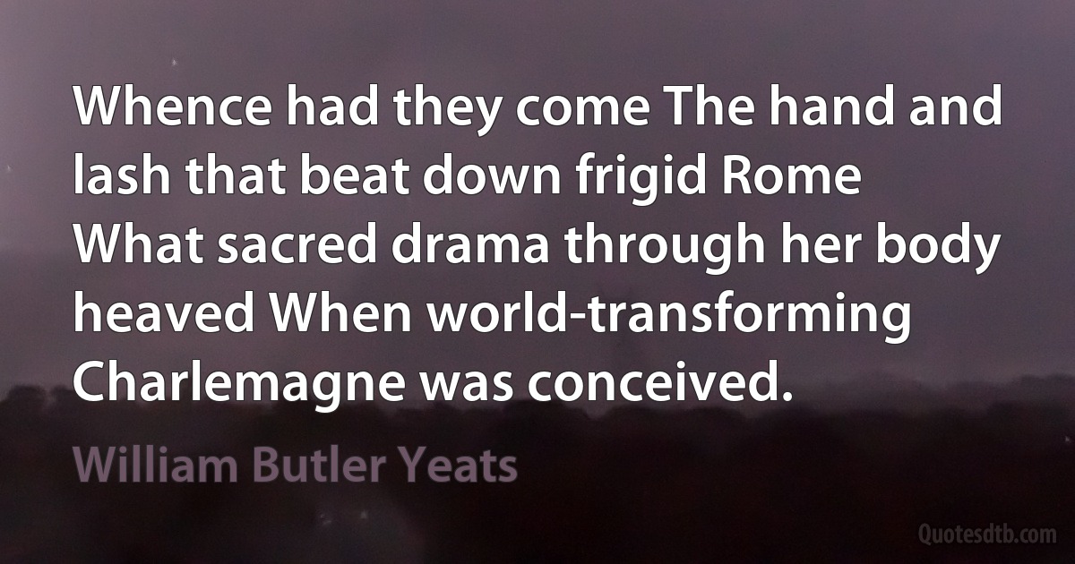 Whence had they come The hand and lash that beat down frigid Rome What sacred drama through her body heaved When world-transforming Charlemagne was conceived. (William Butler Yeats)