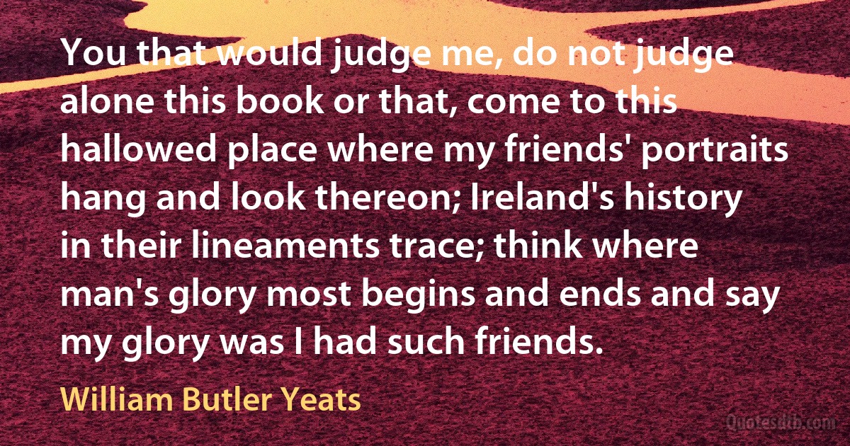 You that would judge me, do not judge alone this book or that, come to this hallowed place where my friends' portraits hang and look thereon; Ireland's history in their lineaments trace; think where man's glory most begins and ends and say my glory was I had such friends. (William Butler Yeats)