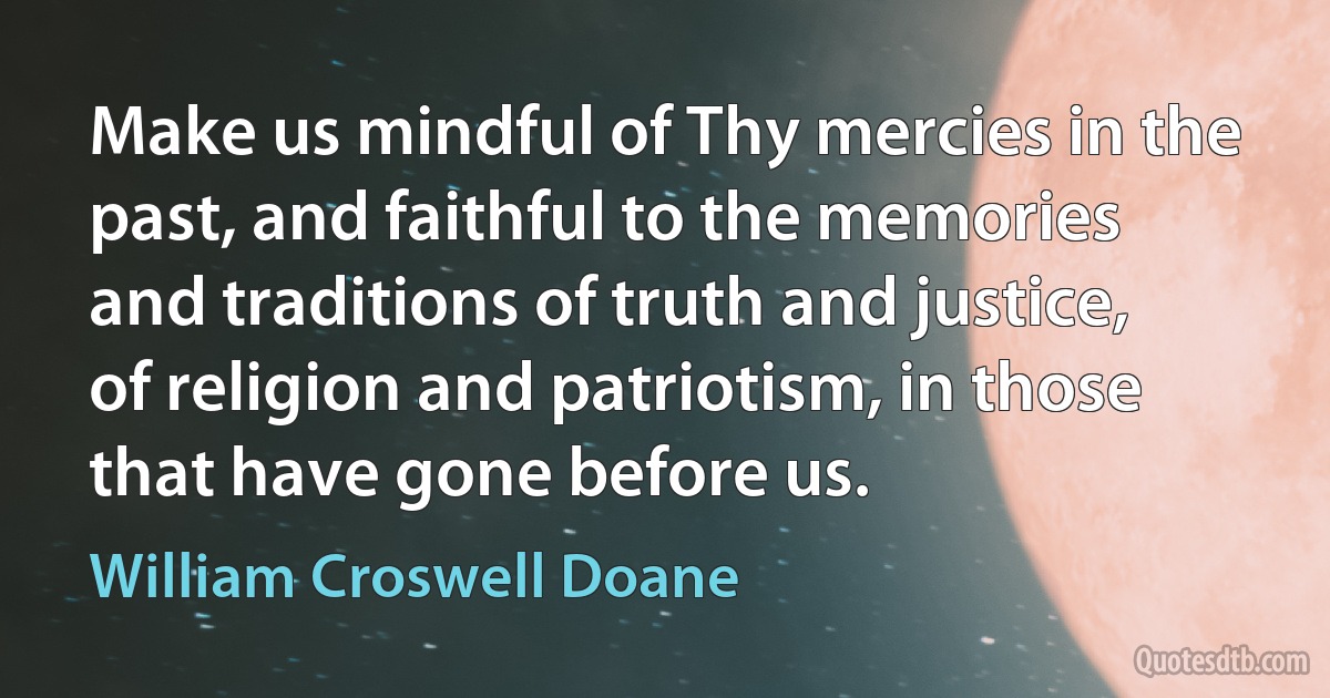 Make us mindful of Thy mercies in the past, and faithful to the memories and traditions of truth and justice, of religion and patriotism, in those that have gone before us. (William Croswell Doane)