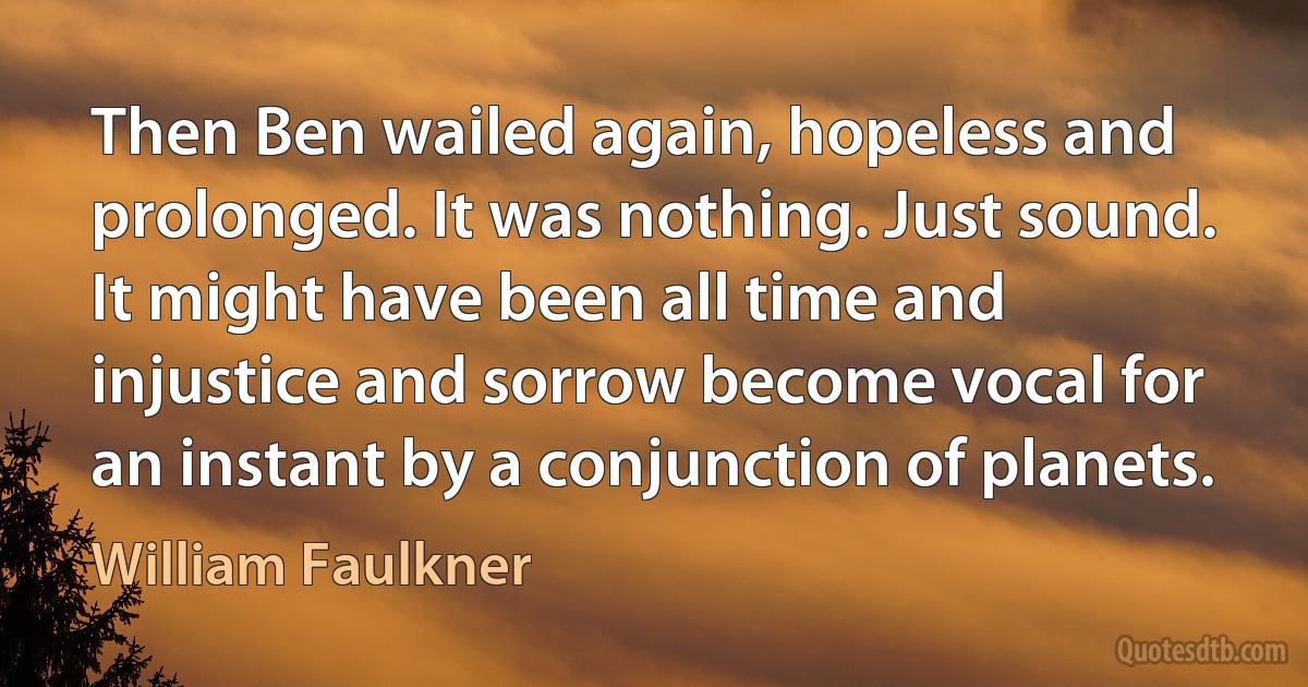 Then Ben wailed again, hopeless and prolonged. It was nothing. Just sound. It might have been all time and injustice and sorrow become vocal for an instant by a conjunction of planets. (William Faulkner)