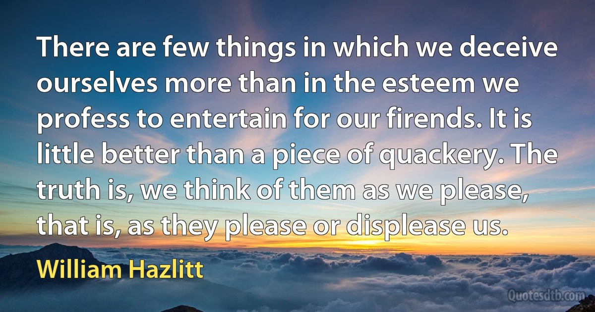 There are few things in which we deceive ourselves more than in the esteem we profess to entertain for our firends. It is little better than a piece of quackery. The truth is, we think of them as we please, that is, as they please or displease us. (William Hazlitt)