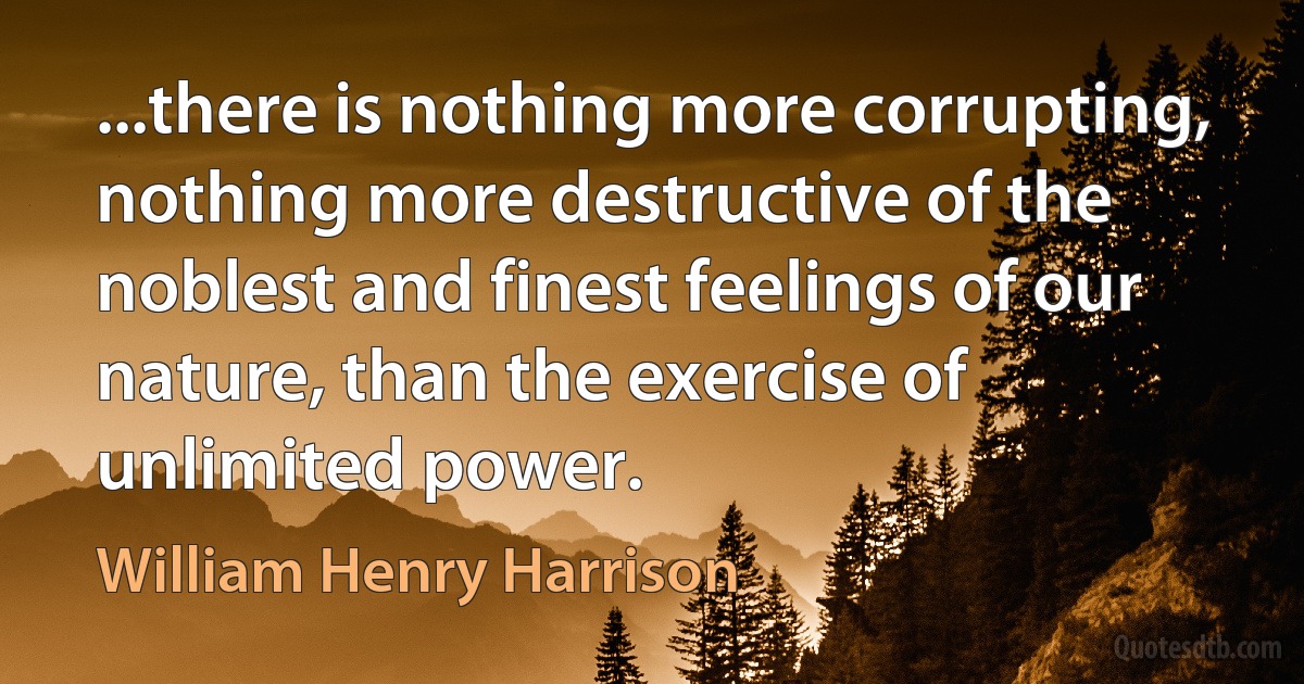 ...there is nothing more corrupting, nothing more destructive of the noblest and finest feelings of our nature, than the exercise of unlimited power. (William Henry Harrison)