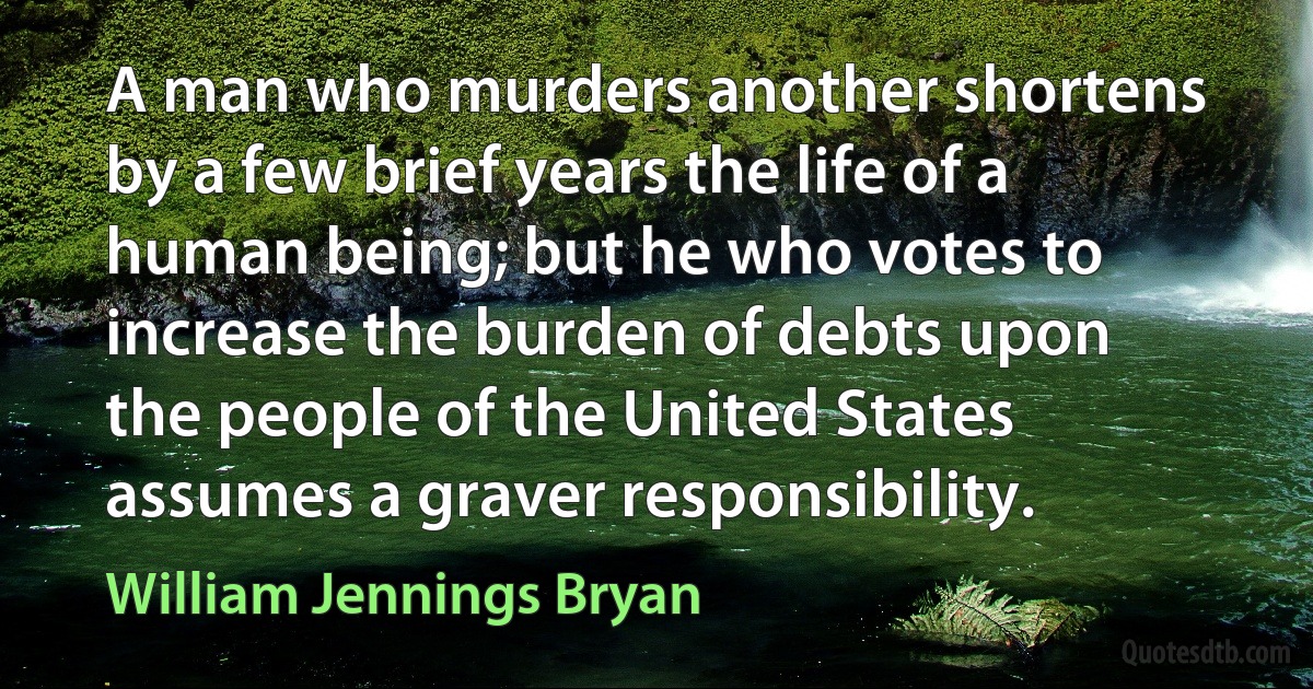 A man who murders another shortens by a few brief years the life of a human being; but he who votes to increase the burden of debts upon the people of the United States assumes a graver responsibility. (William Jennings Bryan)