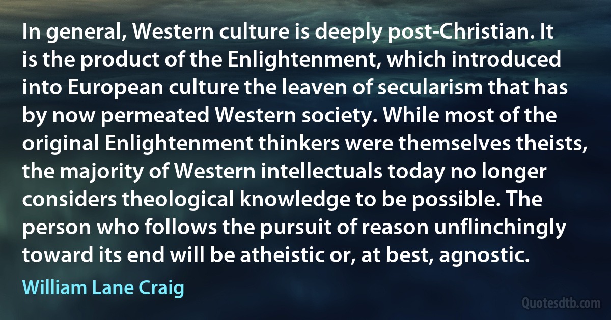 In general, Western culture is deeply post-Christian. It is the product of the Enlightenment, which introduced into European culture the leaven of secularism that has by now permeated Western society. While most of the original Enlightenment thinkers were themselves theists, the majority of Western intellectuals today no longer considers theological knowledge to be possible. The person who follows the pursuit of reason unflinchingly toward its end will be atheistic or, at best, agnostic. (William Lane Craig)