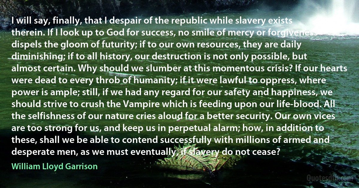 I will say, finally, that I despair of the republic while slavery exists therein. If I look up to God for success, no smile of mercy or forgiveness dispels the gloom of futurity; if to our own resources, they are daily diminishing; if to all history, our destruction is not only possible, but almost certain. Why should we slumber at this momentous crisis? If our hearts were dead to every throb of humanity; if it were lawful to oppress, where power is ample; still, if we had any regard for our safety and happiness, we should strive to crush the Vampire which is feeding upon our life-blood. All the selfishness of our nature cries aloud for a better security. Our own vices are too strong for us, and keep us in perpetual alarm; how, in addition to these, shall we be able to contend successfully with millions of armed and desperate men, as we must eventually, if slavery do not cease? (William Lloyd Garrison)