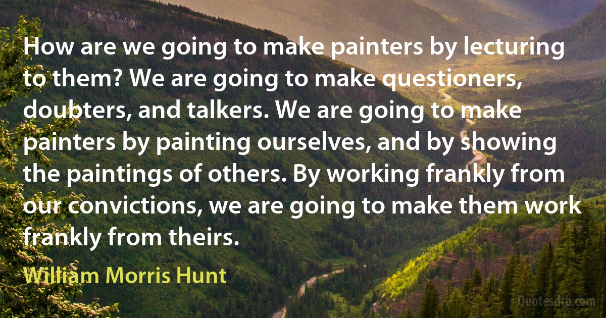 How are we going to make painters by lecturing to them? We are going to make questioners, doubters, and talkers. We are going to make painters by painting ourselves, and by showing the paintings of others. By working frankly from our convictions, we are going to make them work frankly from theirs. (William Morris Hunt)