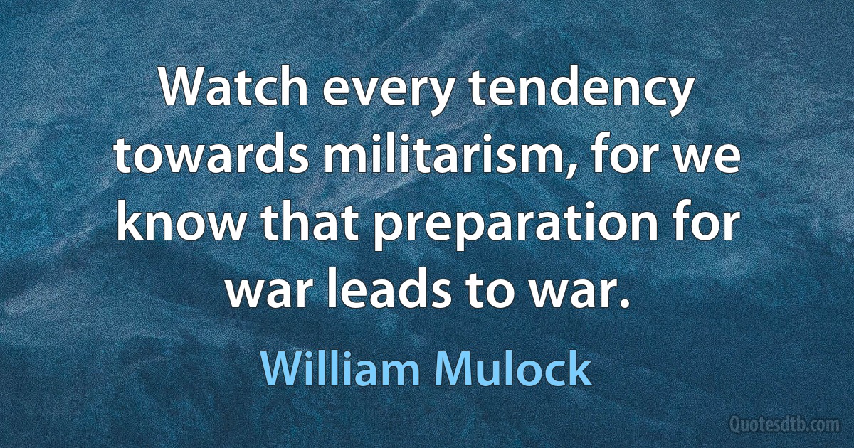 Watch every tendency towards militarism, for we know that preparation for war leads to war. (William Mulock)