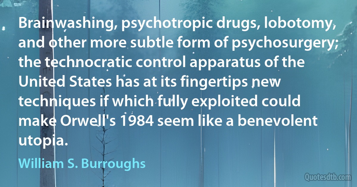 Brainwashing, psychotropic drugs, lobotomy, and other more subtle form of psychosurgery; the technocratic control apparatus of the United States has at its fingertips new techniques if which fully exploited could make Orwell's 1984 seem like a benevolent utopia. (William S. Burroughs)