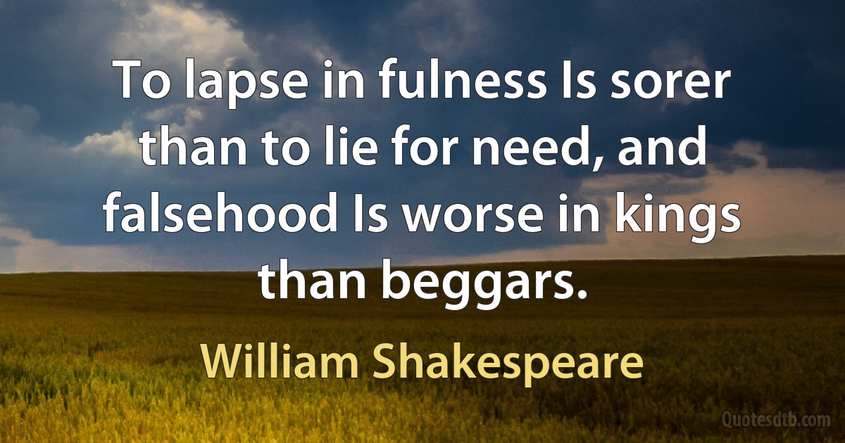 To lapse in fulness Is sorer than to lie for need, and falsehood Is worse in kings than beggars. (William Shakespeare)