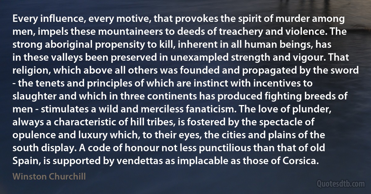 Every influence, every motive, that provokes the spirit of murder among men, impels these mountaineers to deeds of treachery and violence. The strong aboriginal propensity to kill, inherent in all human beings, has in these valleys been preserved in unexampled strength and vigour. That religion, which above all others was founded and propagated by the sword - the tenets and principles of which are instinct with incentives to slaughter and which in three continents has produced fighting breeds of men - stimulates a wild and merciless fanaticism. The love of plunder, always a characteristic of hill tribes, is fostered by the spectacle of opulence and luxury which, to their eyes, the cities and plains of the south display. A code of honour not less punctilious than that of old Spain, is supported by vendettas as implacable as those of Corsica. (Winston Churchill)