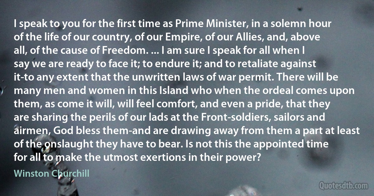 I speak to you for the first time as Prime Minister, in a solemn hour of the life of our country, of our Empire, of our Allies, and, above all, of the cause of Freedom. ... I am sure I speak for all when I say we are ready to face it; to endure it; and to retaliate against it-to any extent that the unwritten laws of war permit. There will be many men and women in this Island who when the ordeal comes upon them, as come it will, will feel comfort, and even a pride, that they are sharing the perils of our lads at the Front-soldiers, sailors and airmen, God bless them-and are drawing away from them a part at least of the onslaught they have to bear. Is not this the appointed time for all to make the utmost exertions in their power? (Winston Churchill)