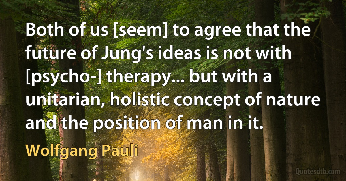 Both of us [seem] to agree that the future of Jung's ideas is not with [psycho-] therapy... but with a unitarian, holistic concept of nature and the position of man in it. (Wolfgang Pauli)