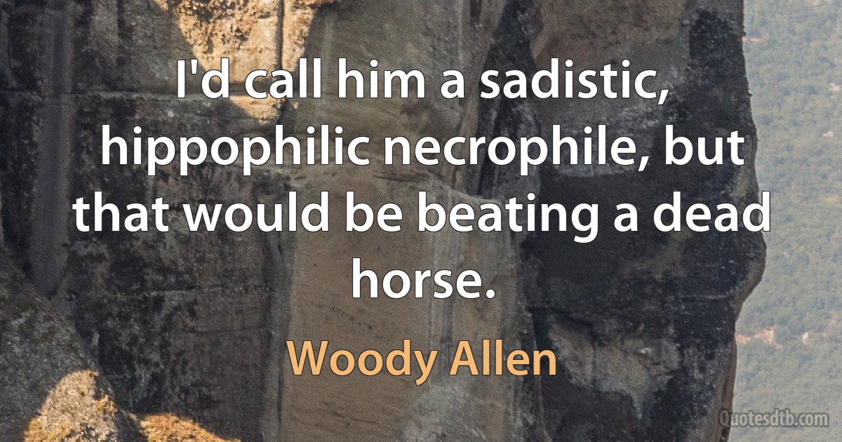 I'd call him a sadistic, hippophilic necrophile, but that would be beating a dead horse. (Woody Allen)