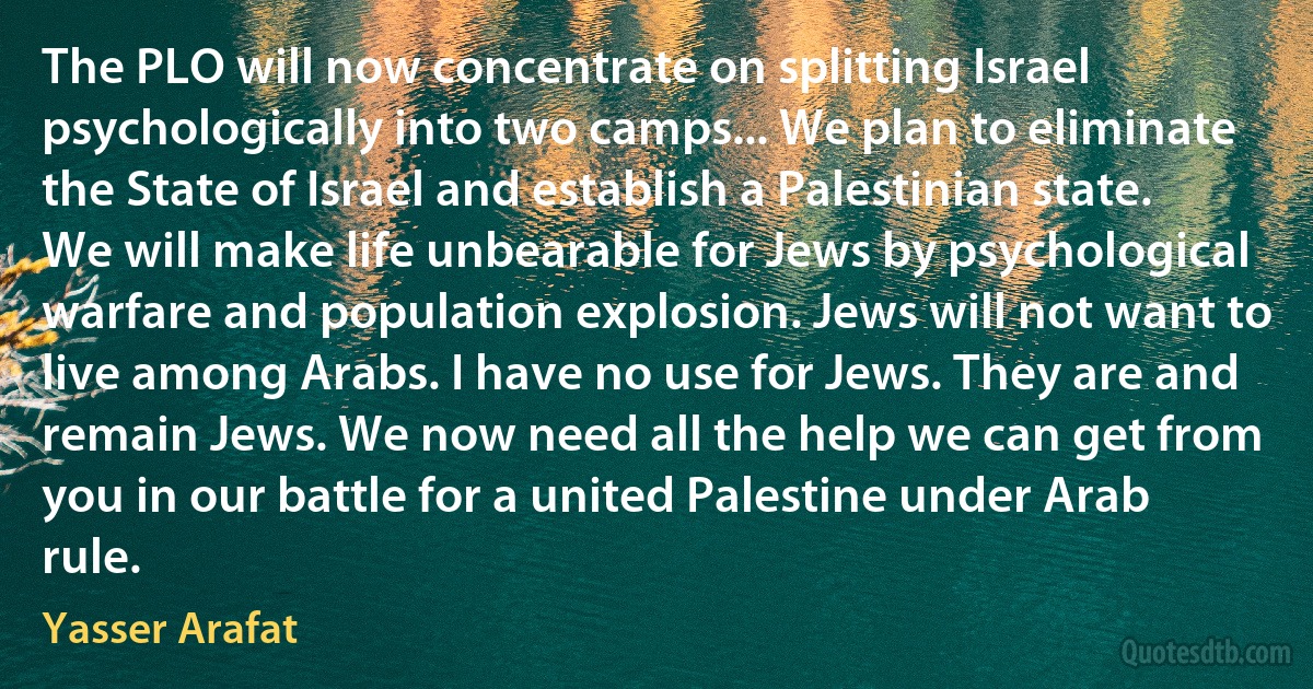 The PLO will now concentrate on splitting Israel psychologically into two camps... We plan to eliminate the State of Israel and establish a Palestinian state. We will make life unbearable for Jews by psychological warfare and population explosion. Jews will not want to live among Arabs. I have no use for Jews. They are and remain Jews. We now need all the help we can get from you in our battle for a united Palestine under Arab rule. (Yasser Arafat)