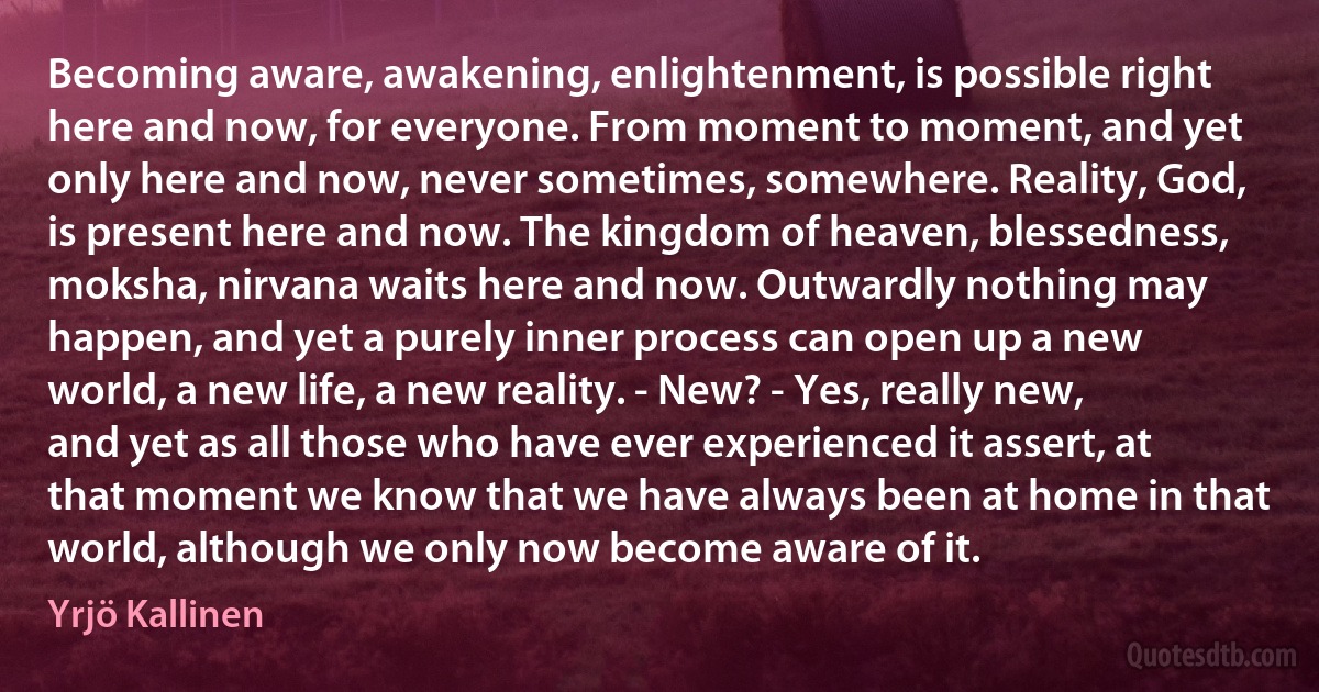 Becoming aware, awakening, enlightenment, is possible right here and now, for everyone. From moment to moment, and yet only here and now, never sometimes, somewhere. Reality, God, is present here and now. The kingdom of heaven, blessedness, moksha, nirvana waits here and now. Outwardly nothing may happen, and yet a purely inner process can open up a new world, a new life, a new reality. - New? - Yes, really new, and yet as all those who have ever experienced it assert, at that moment we know that we have always been at home in that world, although we only now become aware of it. (Yrjö Kallinen)